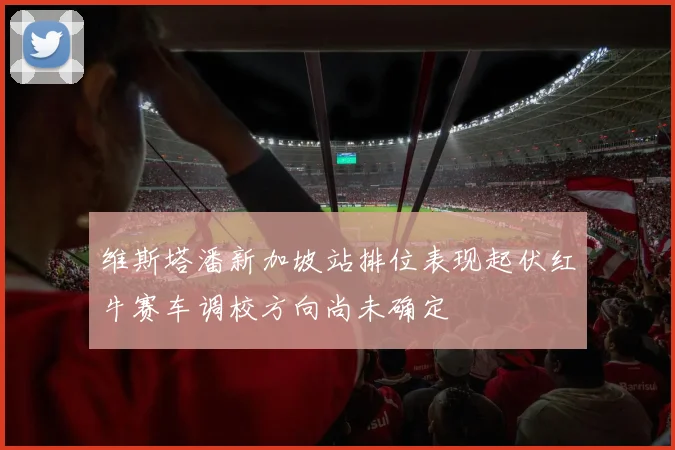 维斯塔潘新加坡站排位表现起伏红牛赛车调校方向尚未确定