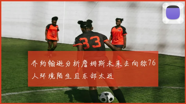 乔约翰逊分析詹姆斯未来去向称76人环境陌生且东部太近