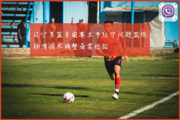 辽宁男篮季前赛末节防守问题显现杨鸣战术调整亟需检验