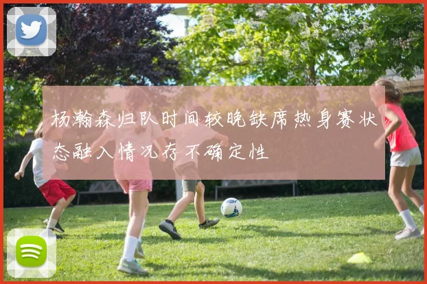 杨瀚森归队时间较晚缺席热身赛状态融入情况存不确定性