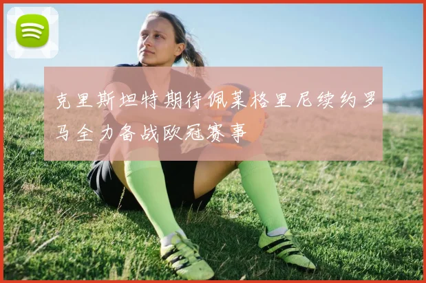 克里斯坦特期待佩莱格里尼续约罗马全力备战欧冠赛事