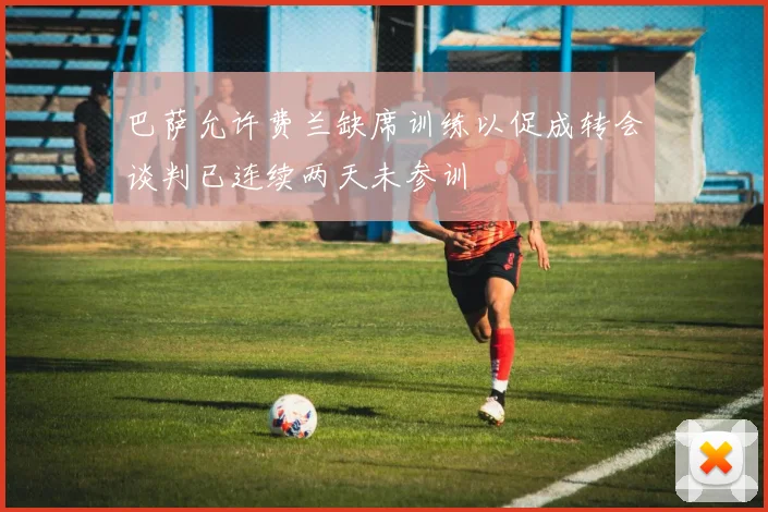 巴萨允许费兰缺席训练以促成转会谈判已连续两天未参训