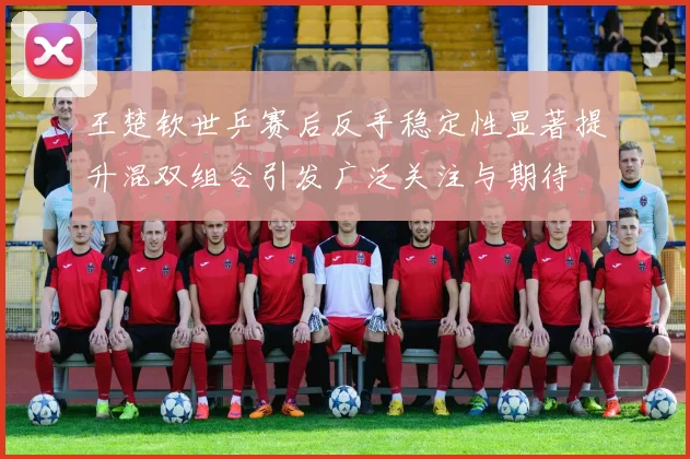 王楚钦世乒赛后反手稳定性显著提升混双组合引发广泛关注与期待