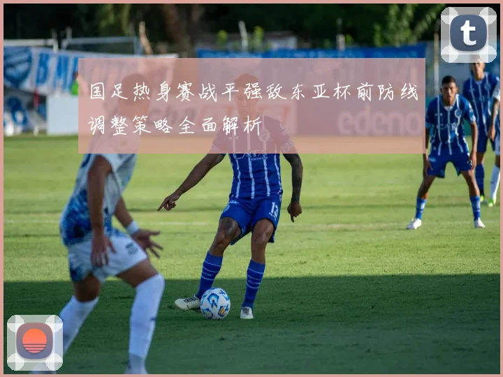 国足热身赛战平强敌东亚杯前防线调整策略全面解析