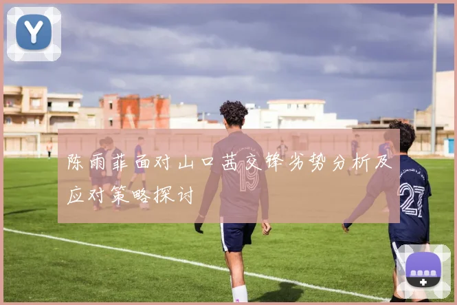 陈雨菲面对山口茜交锋劣势分析及应对策略探讨
